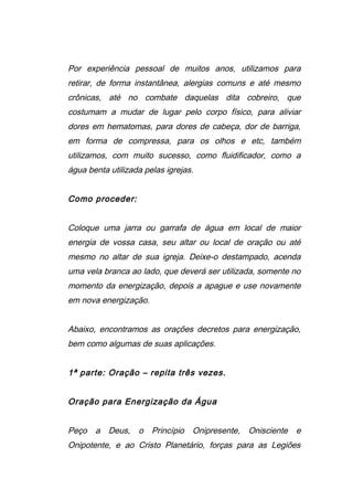 Por experiência pessoal de muitos anos, utilizamos para
retirar, de forma instantânea, alergias comuns e até mesmo
crônicas, até no combate daquelas dita cobreiro, que
costumam a mudar de lugar pelo corpo físico, para aliviar
dores em hematomas, para dores de cabeça, dor de barriga,
em forma de compressa, para os olhos e etc, também
utilizamos, com muito sucesso, como fluidificador, como a
água benta utilizada pelas igrejas.
Como proceder:
Coloque uma jarra ou garrafa de água em local de maior
energia de vossa casa, seu altar ou local de oração ou até
mesmo no altar de sua igreja. Deixe-o destampado, acenda
uma vela branca ao lado, que deverá ser utilizada, somente no
momento da energização, depois a apague e use novamente
em nova energização.
Abaixo, encontramos as orações decretos para energização,
bem como algumas de suas aplicações.
1ª parte: Oração – repita três vezes.
Oração para Energização da Água
Peço a Deus, o Princípio Onipresente, Onisciente e
Onipotente, e ao Cristo Planetário, forças para as Legiões
 