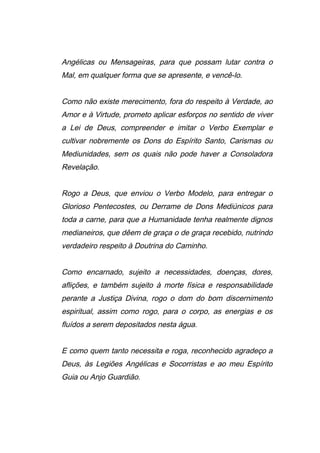 Angélicas ou Mensageiras, para que possam lutar contra o
Mal, em qualquer forma que se apresente, e vencê-lo.
Como não existe merecimento, fora do respeito à Verdade, ao
Amor e à Virtude, prometo aplicar esforços no sentido de viver
a Lei de Deus, compreender e imitar o Verbo Exemplar e
cultivar nobremente os Dons do Espírito Santo, Carismas ou
Mediunidades, sem os quais não pode haver a Consoladora
Revelação.
Rogo a Deus, que enviou o Verbo Modelo, para entregar o
Glorioso Pentecostes, ou Derrame de Dons Mediúnicos para
toda a carne, para que a Humanidade tenha realmente dignos
medianeiros, que dêem de graça o de graça recebido, nutrindo
verdadeiro respeito à Doutrina do Caminho.
Como encarnado, sujeito a necessidades, doenças, dores,
aflições, e também sujeito à morte física e responsabilidade
perante a Justiça Divina, rogo o dom do bom discernimento
espiritual, assim como rogo, para o corpo, as energias e os
fluídos a serem depositados nesta água.
E como quem tanto necessita e roga, reconhecido agradeço a
Deus, às Legiões Angélicas e Socorristas e ao meu Espírito
Guia ou Anjo Guardião.
 