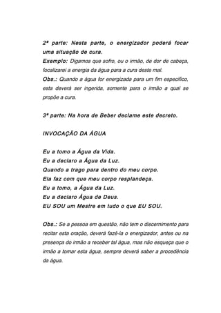 2ª parte: Nesta parte, o energizador poderá focar
uma situação de cura.
Exemplo: Digamos que sofro, ou o irmão, de dor de cabeça,
focalizarei a energia da água para a cura deste mal.
Obs.: Quando a água for energizada para um fim especifico,
esta deverá ser ingerida, somente para o irmão a qual se
propõe a cura.
3ª parte: Na hora de Beber declame este decreto.
INVOCAÇÃO DA ÁGUA
Eu a tomo a Água da Vida.
Eu a declaro a Água da Luz.
Quando a trago para dentro do meu corpo.
Ela faz com que meu corpo resplandeça.
Eu a tomo, a Água da Luz.
Eu a declaro Água de Deus.
EU SOU um Mestre em tudo o que EU SOU.
Obs.: Se a pessoa em questão, não tem o discernimento para
recitar esta oração, deverá fazê-la o energizador, antes ou na
presença do irmão a receber tal água, mas não esqueça que o
irmão a tomar esta água, sempre deverá saber a procedência
da água.
 
