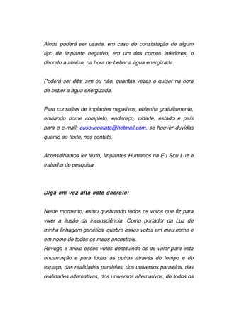 Ainda poderá ser usada, em caso de constatação de algum
tipo de implante negativo, em um dos corpos inferiores, o
decreto a abaixo, na hora de beber a água energizada.
Poderá ser dita, sim ou não, quantas vezes o quiser na hora
de beber a água energizada.
Para consultas de implantes negativos, obtenha gratuitamente,
enviando nome completo, endereço, cidade, estado e país
para o e-mail: eusoucontato@hotmail.com, se houver duvidas
quanto ao texto, nos contate.
Aconselhamos ler texto, Implantes Humanos na Eu Sou Luz e
trabalho de pesquisa.
Diga em voz alta este decreto:
Neste momento, estou quebrando todos os votos que fiz para
viver a ilusão da inconsciência. Como portador da Luz de
minha linhagem genética, quebro esses votos em meu nome e
em nome de todos os meus ancestrais.
Revogo e anulo esses votos destituindo-os de valor para esta
encarnação e para todas as outras através do tempo e do
espaço, das realidades paralelas, dos universos paralelos, das
realidades alternativas, dos universos alternativos, de todos os
 