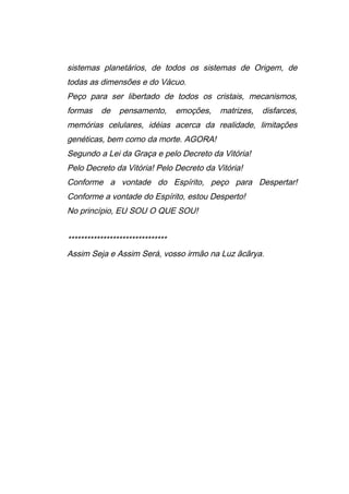 sistemas planetários, de todos os sistemas de Origem, de
todas as dimensões e do Vácuo.
Peço para ser libertado de todos os cristais, mecanismos,
formas de pensamento, emoções, matrizes, disfarces,
memórias celulares, idéias acerca da realidade, limitações
genéticas, bem como da morte. AGORA!
Segundo a Lei da Graça e pelo Decreto da Vitória!
Pelo Decreto da Vitória! Pelo Decreto da Vitória!
Conforme a vontade do Espírito, peço para Despertar!
Conforme a vontade do Espírito, estou Desperto!
No princípio, EU SOU O QUE SOU!
*******************************
Assim Seja e Assim Será, vosso irmão na Luz ãcãrya.
 