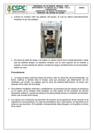 UNIVERSIDAD DE LAS FUERZAS ARMADAS – ESPE
DEPARTAMENTO DE CIENCIAS DE LA TIERRA Y DE LA
CONSTRUCCIÓN
LABORATORIO DE ENSAYO DE MATERIALES
CÒDIGO:
REGISTROS DEL SISTEMA DE CALIDAD
 Colocar la muestra entre las platinas del equipo, el cual se calibra automáticamente
mediante el uso del software.
 Se coloca la celda de carga, y se realiza un avance rápido de la cruceta del equipo, hasta
que las platinas tengan un pequeño contacto con la cara superior de la muestra a
ensayar, en ese instante los valores iniciales de carga y de deformación en el computador
deben ser cero.
Procedimiento
 La carga se aplica sobre las bases del prisma, esto es, sobre las caras transversales, en
forma continua y durante todo el ensayo para que produzca una deformación de 0,6
milímetros por minuto. Los valores para la curva de esfuerzo-deformación se toman aún
después de la rotura de la probeta.
 Para obtener resultados uniformes y satisfactorios, es necesario que las roturas se produzcan
en el cuerpo de la probeta. Este resultado es más exacto en las probetas de sección
transversal uniforme, cuando los extremos de dicha probeta tienen un contenido de humedad
menor que el resto de la misma.
 Las roturas por compresión se describen de acuerdo con la apariencia de las mismas en la
superficie en que aparezcan. En caso de presentarse dos o más roturas, se describen en el
orden en que ocurrieron. En la planilla correspondiente debe dibujarse, en la gráfica, la forma
de la rotura.
 