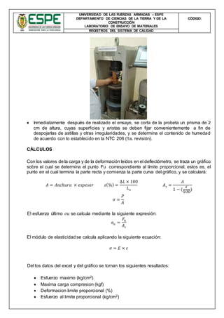 UNIVERSIDAD DE LAS FUERZAS ARMADAS – ESPE
DEPARTAMENTO DE CIENCIAS DE LA TIERRA Y DE LA
CONSTRUCCIÓN
LABORATORIO DE ENSAYO DE MATERIALES
CÒDIGO:
REGISTROS DEL SISTEMA DE CALIDAD
 Inmediatamente después de realizado el ensayo, se corta de la probeta un prisma de 2
cm de altura, cuyas superficies y aristas se deben fijar convenientemente a fin de
despojarlas de astillas y otras irregularidades, y se determina el contenido de humedad
de acuerdo con lo establecido en la NTC 206 (1a. revisión).
CÁLCULOS
Con los valores de la carga y de la deformación leídos en el deflectómetro, se traza un gráfico
sobre el cual se determina el punto Fu correspondiente al límite proporcional, estos es, el
punto en el cual termina la parte recta y comienza la parte curva del gráfico, y se calculará:
𝐴 = 𝐴𝑛𝑐ℎ𝑢𝑟𝑎 × 𝑒𝑠𝑝𝑒𝑠𝑜𝑟 𝜀(%) =
∆𝐿 × 100
𝐿 𝑜
𝐴 𝑐 =
𝐴
1 − (
𝜀
100
)
𝜎 =
𝑃
𝐴
El esfuerzo último 𝜎𝑢 se calcula mediante la siguiente expresión:
𝜎𝑢 =
𝐹𝑢
𝐴 𝑐
El módulo de elasticidad se calcula aplicando la siguiente ecuación:
𝜎 = 𝐸 × 𝜀
Del los datos del excel y del gráfico se toman los siguientes resultados:
 Esfuerzo maximo (kg/cm2)
 Maxima carga compresion (kgf)
 Deformacion limite proporcional (%)
 Esfuerzo al limite proporcional (kg/cm2)
 