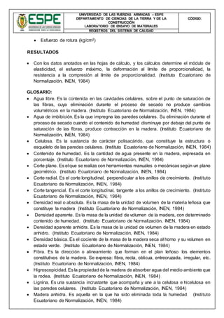 UNIVERSIDAD DE LAS FUERZAS ARMADAS – ESPE
DEPARTAMENTO DE CIENCIAS DE LA TIERRA Y DE LA
CONSTRUCCIÓN
LABORATORIO DE ENSAYO DE MATERIALES
CÒDIGO:
REGISTROS DEL SISTEMA DE CALIDAD
 Esfuerzo de rotura (kg/cm2)
RESULTADOS
 Con los datos anotados en las hojas de cálculo, y los cálculos determine el módulo de
elasticidad, el esfuerzo máximo, la deformación al límite de proporcionalidad, la
resistencia a la compresión al límite de proporcionalidad. (Instituto Ecuatoriano de
Normalización, INEN, 1984)
GLOSARIO:
 Agua libre. Es la contenida en las cavidades celulares, sobre el punto de saturación de
las fibras, cuya eliminación durante el proceso de secado no produce cambios
volumétricos en la madera. (Instituto Ecuatoriano de Normalización, INEN, 1984)
 Agua de imbibición. Es la que impregna las paredes celulares. Su eliminación durante el
proceso de secado cuando el contenido de humedad disminuye por debajo del punto de
saturación de las fibras, produce contracción en la madera. (Instituto Ecuatoriano de
Normalización, INEN, 1984)
 Celulosa. Es la sustancia de carácter polisacárido, que constituye la estructura o
esqueleto de las paredes celulares. (Instituto Ecuatoriano de Normalización, INEN, 1984)
 Contenido de humedad. Es la cantidad de agua presente en la madera, expresada en
porcentaje. (Instituto Ecuatoriano de Normalización, INEN, 1984)
 Corte plano. Es el que se realiza con herramientas manuales o mecánicas según un plano
geométrico. (Instituto Ecuatoriano de Normalización, INEN, 1984)
 Corte radial. Es el corte longitudinal, perpendicular a los anillos de crecimiento. (Instituto
Ecuatoriano de Normalización, INEN, 1984)
 Corte tangencial. Es el corte longitudinal, tangente a los anillos de crecimiento. (Instituto
Ecuatoriano de Normalización, INEN, 1984)
 Densidad real o absoluta. Es la masa de la unidad de volumen de la materia leñosa que
constituye la madera (Instituto Ecuatoriano de Normalización, INEN, 1984)
 Densidad aparente. Es la masa de la unidad de volumen de la madera, con determinado
contenido de humedad. (Instituto Ecuatoriano de Normalización, INEN, 1984)
 Densidad aparente anhidra. Es la masa de la unidad de volumen de la madera en estado
anhidro. (Instituto Ecuatoriano de Normalización, INEN, 1984)
 Densidad básica. Es el cociente de la masa de la madera seca al horno y su volumen en
estado verde. (Instituto Ecuatoriano de Normalización, INEN, 1984)
 Fibra. Es la dirección o alineamiento que forman en el plan leñoso los elementos
constitutivos de la madera. Se expresa: fibra, recta, oblicua, entrecruzada, irregular, etc.
(Instituto Ecuatoriano de Normalización, INEN, 1984)
 Higroscopicidad. Es la propiedad de la madera de absorber agua del medio ambiente que
la rodea. (Instituto Ecuatoriano de Normalización, INEN, 1984)
 Lignina. Es una sustancia incrustante que acompaña y une a la celulosa e hicelulosa en
las paredes celulares. (Instituto Ecuatoriano de Normalización, INEN, 1984)
 Madera anhidra. Es aquella en la que ha sido eliminada toda la humedad. (Instituto
Ecuatoriano de Normalización, INEN, 1984)
 