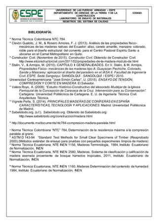 UNIVERSIDAD DE LAS FUERZAS ARMADAS – ESPE
DEPARTAMENTO DE CIENCIAS DE LA TIERRA Y DE LA
CONSTRUCCIÓN
LABORATORIO DE ENSAYO DE MATERIALES
CÒDIGO:
REGISTROS DEL SISTEMA DE CALIDAD
BIBLIOGRAFÍA:
* Norma Técnica Colombiana NTC 784.
* Clavón Gualoto, J. M., & Rosero Amores, F. J. (2013). Análisis de las propiedades físico-
mecánicas de las maderas nativas del Ecuador: aliso, canelo amarillo, manzano colorado,
roble para el diseño estructural del convento para el Centro Pastoral Espíritu Santo a
ubicarse en el Camal Metropolitano en Quito.
* Constructor Civil. (Noviembre de 2015). Constructor Civil. Obtenido de Constructor Civil:
http://www.elconstructorcivil.com/2011/02/propiedades-de-la-madera-modulo-de.html
* Stalin, V., & Armijos, M. (2010). CAPÍTULO II GENERALIDADES. En V. Stalin, & M. Armijos,
Propiedades Físico- mecánicas de las maderas tipo A: Guayacan Pechiche, Colorado,
Sande y Mascarey: aplicación al diseño del paradero en el IASA II. Facultad de Ingeniería
Civil. ESPE. Sede Sangolquí. SANGOLQUÍ : SANGOLQUÍ / ESPE / 2010.
Universidad Centroaméricana "José Simón Cañas", U. (2015). ENSAYO DE TENSIÓN,
COMPRESIÓN Y CORTE EN MADERA. El Salvador.
* Valera Royo, A. (2008). “Estudio Histórico-Constructivo del atesorado Mudéjar de la Iglesia
Parroquial de la Concepción de Caravaca de la Cruz. Intervención para su Conservación”.
Cartagena: Universidad Politécnica de Cartagena. E. U. de Ingeniería Técnica Civil.
Arquitectura Técnica.
* Vignote Peña, S. (2014). PRINCIPALES MADERAS DE CONÍFERAS EN ESPAÑA
CARACTERÍSTICAS, TECNOLOGÍA Y APLICACIONES. Madrid: Universidad Politécnica
de Madrid.
* Sabelotodo.org. (s.f.). Sabelotodo.org. Obtenido de Sabelotodo.org:
http://www.sabelotodo.org/construccion/madera.html
* http://documents.mx/documents/ntc784-compresion-madera-paralela.html
* Norma Técnica Colombiana “NTC” 784, Determinación de la resistencia máxima a la compresión
paralela al grano.
* ASTM D 143-94 “Standard Test Methods for Small Clear Specimens of Timber (Reaprobado
2000) (Métodos estándar de ensayo para pruebas con pequeños especímenes limpios de madera)
* Norma Técnica Ecuatoriana, NTE INEN 1156, Maderas Terminología, 1984, Instituto Ecuatoriano
de Normalización, INEN
* Norma Técnica Ecuatoriana, NTE INEN 2580, Maderas. Sistema de clasificación y calificación de
madera aserrada proveniente de bosque húmedos tropicales, 2011, Instituto Ecuatoriano de
Normalización, INEN
* Norma Técnica Ecuatoriana, NTE INEN 1160, Maderas Determinación del contenido de humedad
1984, Instituto Ecuatoriano de Normalización, INEN
 