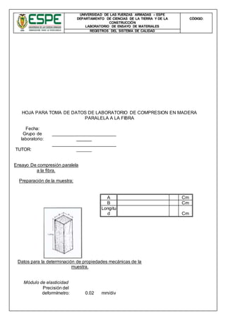 UNIVERSIDAD DE LAS FUERZAS ARMADAS – ESPE
DEPARTAMENTO DE CIENCIAS DE LA TIERRA Y DE LA
CONSTRUCCIÓN
LABORATORIO DE ENSAYO DE MATERIALES
CÒDIGO:
REGISTROS DEL SISTEMA DE CALIDAD
HOJA PARA TOMA DE DATOS DE LABORATORIO DE COMPRESION EN MADERA
PARALELA A LA FIBRA
Fecha:
Grupo de
laboratorio:
_________________________
______
TUTOR:
_________________________
______
Ensayo De compresión paralela
a la fibra.
Preparación de la muestra:
A Cm
B Cm
Longitu
d Cm
Datos para la determinación de propiedades mecánicas de la
muestra.
Módulo de elasticidad
Precisión del
deformímetro: 0.02 mm/div
 