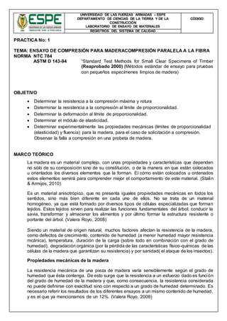 UNIVERSIDAD DE LAS FUERZAS ARMADAS – ESPE
DEPARTAMENTO DE CIENCIAS DE LA TIERRA Y DE LA
CONSTRUCCIÓN
LABORATORIO DE ENSAYO DE MATERIALES
CÒDIGO:
REGISTROS DEL SISTEMA DE CALIDAD
PRACTICA No: 1
TEMA: ENSAYO DE COMPRESIÓN PARA MADERACOMPRESIÓN PARALELA A LA FIBRA
NORMA NTC 784
ASTM D 143-94 “Standard Test Methods for Small Clear Specimens of Timber
(Reaprobado 2000) (Métodos estándar de ensayo para pruebas
con pequeños especímenes limpios de madera)
OBJETIVO
 Determinar la resistencia a la compresión máxima y rotura
 Determinar la resistencia a la compresión al límite de proporcionalidad.
 Determinar la deformación al límite de proporcionalidad.
 Determinar el módulo de elasticidad.
 Determinar experimentalmente las propiedades mecánicas (límites de proporcionalidad
(elasticidad) y fluencia) para la madera, para el caso de solicitación a compresión.
Observar la falla a compresión en una probeta de madera.
MARCO TEÓRICO
La madera es un material complejo, con unas propiedades y características que dependen
no sólo de su composición sino de su constitución, o de la manera en que están colocados
u orientados los diversos elementos que la forman. El cómo están colocados u ordenados
estos elementos servirá para comprender mejor el comportamiento de este material. (Stalin
& Armijos, 2010)
Es un material anisotrópico, que no presenta iguales propiedades mecánicas en todos los
sentidos, sino más bien diferente en cada uno de ellos. No se trata de un material
homogéneo, ya que está formado por diversos tipos de células especializadas que forman
tejidos. Estos tejidos sirven para realizar las funciones fundamentales del árbol; conducir la
savia, transformar y almacenar los alimentos y por último formar la estructura resistente o
portante del árbol. (Valera Royo, 2008)
Siendo un material de origen natural, muchos factores afectan la resistencia de la madera,
como defectos de crecimiento, contenido de humedad (a menor humedad mayor resistencia
mcánica), temperatura, duración de la carga (sobre todo en combinación con el grado de
humedad), degradación orgánica (por la pérdida de las características físico-químicas de las
células de la madera que garantizan su resistencia) y por sanidad( el ataque de los insectos).
Propiedades mecánicas de la madera
La resistencia mecánica de una pieza de madera varía sensiblemente según el grado de
humedad que ésta contenga. De esto surge que la resistencia a un esfuerzo dado es función
del grado de humedad de la madera y que, como consecuencia, la resistencia considerada
no puede definirse con exactitud sino con respecto a un grado de humedad determinado. Es
necesario referir los resultados de los diferentes ensayos a un mismo contenido de humedad,
y es el que ya mencionamos de un 12%. (Valera Royo, 2008)
 