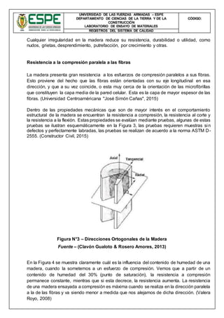 UNIVERSIDAD DE LAS FUERZAS ARMADAS – ESPE
DEPARTAMENTO DE CIENCIAS DE LA TIERRA Y DE LA
CONSTRUCCIÓN
LABORATORIO DE ENSAYO DE MATERIALES
CÒDIGO:
REGISTROS DEL SISTEMA DE CALIDAD
Cualquier irregularidad en la madera reduce su resistencia, durabilidad o utilidad, como
nudos, grietas, desprendimiento, putrefacción, por crecimiento y otras.
Resistencia a la compresión paralela a las fibras
La madera presenta gran resistencia a los esfuerzos de compresión paralelos a sus fibras.
Esto proviene del hecho que las fibras están orientadas con su eje longitudinal en esa
dirección, y que a su vez coincide, o esta muy cerca de la orientación de las microfibrillas
que constituyen la capa media de la pared celular. Esta es la capa de mayor espesor de las
fibras. (Universidad Centroaméricana "José Simón Cañas", 2015)
Dentro de las propiedades mecánicas que son de mayor interés en el comportamiento
estructural de la madera se encuentran la resistencia a compresión, la resistencia al corte y
la resistencia a la flexión. Estas propiedades se evalúan mediante pruebas, algunas de estas
pruebas se ilustran esquemáticamente en la Figura 3, las pruebas requieren muestras sin
defectos y perfectamente labradas, las pruebas se realizan de acuerdo a la norma ASTM D-
2555. (Constructor Civil, 2015)
Figura N°3 – Direcciones Ortogonales de la Madera
Fuente – (Clavón Gualoto & Rosero Amores, 2013)
En la Figura 4 se muestra claramente cuál es la influencia del contenido de humedad de una
madera, cuando la sometemos a un esfuerzo de compresión. Vemos que a partir de un
contenido de humedad del 30% (punto de saturación), la resistencia a compresión
permanece constante, mientras que si esta decrece, la resistencia aumenta. La resistencia
de una madera ensayada a compresión es máxima cuando se realiza en la dirección paralela
a la de las fibras y va siendo menor a medida que nos alejamos de dicha dirección. (Valera
Royo, 2008)
 