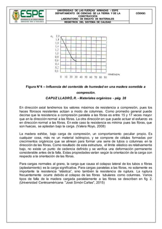 UNIVERSIDAD DE LAS FUERZAS ARMADAS – ESPE
DEPARTAMENTO DE CIENCIAS DE LA TIERRA Y DE LA
CONSTRUCCIÓN
LABORATORIO DE ENSAYO DE MATERIALES
CÒDIGO:
REGISTROS DEL SISTEMA DE CALIDAD
Figura N°4 – Influencia del contenido de humedad en una madera sometida a
compresión.
CAPUZ LLADRÓ, R. - Materiales orgánicos - pág. 28
En dirección axial tendremos los valores máximos de resistencia a compresión, pues los
haces fibrosos resistentes actúan a modo de columnas. Como promedio general puede
decirse que la resistencia a compresión paralela a las fibras es entre 15 y 17 veces mayor
que en la dirección normal a las fibras. La otra dirección en que puede actuar el esfuerzo es
en dirección normal a las fibras. En este caso la resistencia es mínima pues las fibras, que
son huecas, se aplastan bajo la carga. (Valera Royo, 2008)
La madera exhibe, bajo carga de compresión, un comportamiento peculiar propio. Es
cualquier cosa, más no un material isótropico, y se compone de células formadas por
crecimientos orgánicos que se alinean para formar una serie de tubos o columnas en la
dirección de las fibras. Como resultado de esta estructura, el límite elástico es relativamente
bajo, no existe un punto de cedencia definido y se verifica una deformación permanente
considerable antes de la falla. Estas propiedades varían según la orientación de la carga con
respecto a la orientación de las fibras.
Para cargas normales al grano, la carga que causa el colapso lateral de los tubos o fibras
(aplastamiento) es la carga significativa. Para cargas paralelas a las fibras, no solamente es
importante la resistencia “elástica”, sino también la resistencia de ruptura. La ruptura
frecuentemente ocurre debido al colapso de las fibras tubulares como columnas. Varios
tipos de falla de la madera cargada paralelamente a las fibras se describen en fig 2.
(Universidad Centroaméricana "José Simón Cañas", 2015)
 