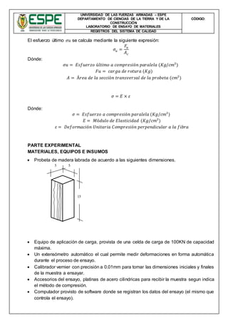 UNIVERSIDAD DE LAS FUERZAS ARMADAS – ESPE
DEPARTAMENTO DE CIENCIAS DE LA TIERRA Y DE LA
CONSTRUCCIÓN
LABORATORIO DE ENSAYO DE MATERIALES
CÒDIGO:
REGISTROS DEL SISTEMA DE CALIDAD
El esfuerzo último 𝜎𝑢 se calcula mediante la siguiente expresión:
𝜎𝑢 =
𝐹𝑢
𝐴 𝑐
Dónde:
𝜎𝑢 = 𝐸𝑠𝑓𝑢𝑒𝑟𝑧𝑜 ú𝑙𝑡𝑖𝑚𝑜 𝑎 𝑐𝑜𝑚𝑝𝑟𝑒𝑠𝑖ó𝑛 𝑝𝑎𝑟𝑎𝑙𝑒𝑙𝑎 (𝐾𝑔/𝑐𝑚²)
𝐹𝑢 = 𝑐𝑎𝑟𝑔𝑎 𝑑𝑒 𝑟𝑜𝑡𝑢𝑟𝑎 (𝐾𝑔)
𝐴 = Á𝑟𝑒𝑎 𝑑𝑒 𝑙𝑎 𝑠𝑒𝑐𝑐𝑖ó𝑛 𝑡𝑟𝑎𝑛𝑠𝑣𝑒𝑟𝑠𝑎𝑙 𝑑𝑒 𝑙𝑎 𝑝𝑟𝑜𝑏𝑒𝑡𝑎 (𝑐𝑚²)
𝜎 = 𝐸 × 𝜀
Dónde:
𝜎 = 𝐸𝑠𝑓𝑢𝑒𝑟𝑧𝑜 𝑎 𝑐𝑜𝑚𝑝𝑟𝑒𝑠𝑖ó𝑛 𝑝𝑎𝑟𝑎𝑙𝑒𝑙𝑎 (𝐾𝑔/𝑐𝑚²)
𝐸 = 𝑀ó𝑑𝑢𝑙𝑜 𝑑𝑒 𝐸𝑙𝑎𝑠𝑡𝑖𝑐𝑖𝑑𝑎𝑑 (𝐾𝑔/𝑐𝑚²)
𝜀 = 𝐷𝑒𝑓𝑜𝑟𝑚𝑎𝑐𝑖ó𝑛 𝑈𝑛𝑖𝑡𝑎𝑟𝑖𝑎 𝐶𝑜𝑚𝑝𝑟𝑒𝑠𝑖ó𝑛 𝑝𝑒𝑟𝑝𝑒𝑛𝑑𝑖𝑐𝑢𝑙𝑎𝑟 𝑎 𝑙𝑎 𝑓𝑖𝑏𝑟𝑎
PARTE EXPERIMENTAL
MATERIALES, EQUIPOS E INSUMOS
 Probeta de madera labrada de acuerdo a las siguientes dimensiones.
 Equipo de aplicación de carga, provista de una celda de carga de 100KN de capacidad
máxima.
 Un extensómetro automático el cual permite medir deformaciones en forma automática
durante el proceso de ensayo.
 Calibrador vernier con precisión a 0.01mm para tomar las dimensiones iniciales y finales
de la muestra a ensayar.
 Accesorios del ensayo, platinas de acero cilindricas para recibir la muestra segun indica
el método de compresión.
 Computador provisto de software donde se registran los datos del ensayo (el mismo que
controla el ensayo).
15
55
 