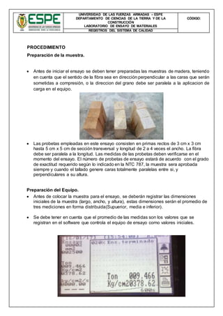UNIVERSIDAD DE LAS FUERZAS ARMADAS – ESPE
DEPARTAMENTO DE CIENCIAS DE LA TIERRA Y DE LA
CONSTRUCCIÓN
LABORATORIO DE ENSAYO DE MATERIALES
CÒDIGO:
REGISTROS DEL SISTEMA DE CALIDAD
PROCEDIMIENTO
Preparación de la muestra.
 Antes de iniciar el ensayo se deben tener preparadas las muestras de madera, teniendo
en cuenta que el sentido de la fibra sea en dirección perpendicular a las caras que serán
sometidas a compresión, o la direccion del grano debe ser paralela a la aplicacion de
carga en el equipo.
 Las probetas empleadas en este ensayo consisten en primas rectos de 3 cm x 3 cm
hasta 5 cm x 5 cm de sección transversal y longitud de 2 a 4 veces el ancho. La fibra
debe ser paralela a la longitud. Las medidas de las probetas deben verificarse en el
momento del ensayo. El número de probetas de ensayo estará de acuerdo con el grado
de exactitud requerido según lo indicado en la NTC 787, la muestra sera aprobada
siempre y cuando el tallado genere caras totalmente paralelas entre si, y
perpendiculares a su altura.
Preparación del Equipo.
 Antes de colocar la muestra para el ensayo, se deberán registrar las dimensiones
iniciales de la muestra (largo, ancho, y altura), estas dimensiones serán el promedio de
tres mediciones en forma distribuida(Supuerior, media e inferior).
 Se debe tener en cuenta que el promedio de las medidas son los valores que se
registran en el software que controla el equipo de ensayo como valores iniciales.
 