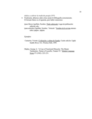 10
dedica a cultivar la tradición propia (197).
• Finalmente, debemos saber cómo anotar la bibliografía correctamente.
El formato básico es el siguiente, pero habrá variaciones:
(para libros) Apellido, Nombre. Título subrayado. Lugar de publicación:
editorial, año.
(para artículos) Apellido, Nombre. “Artículo.” Nombre de la revista número
(año): página –página.
Ejemplos:
Cantarino, Vicente. Civilización y cultura de España. Cuarta edición. Upple
Saddle River, N.J.: Prentice Hall, 1999.
Shipley, George A. “A Case of Functional Obscurity: The Master
Tambourine- Painter of Lazarillo, Tratado VI.” Modern Language
Notes 97 (1982): 225-233.
 