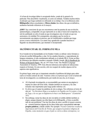 9
A la hora de investigar deben ir escogiendo títulos, yendo de lo general a lo
particular. Para describirlo visualmente, es como un embudo. Tendrán muchos títulos
al principio que luego acabarán no utilizando en su trabajo. Esa es la diferencia entre
Bibliografía (obras consultadas) y Obras citadas (las obras a las que en definitiva,
acabamos haciendo referencia en el ensayo).
¡OJO!: Soy consciente de que nos encontramos ante las puertas de una revolución
epistemológica, comparable a la que representó en su idea el inicio de la imprenta. La
red irá cambiando no sólo el modo en que investigamos sino el modo en que nos
acercamos a la realidad. Por consiguiente, esta página que he escrito es
necesariamente una página en proceso, que iré modificando a medida que tenga
acceso a nueva información. Les estaré muy agradecida si pueden hacerme ir
llegando sus descubrimientos, que intentaré ir incorporando.
10.CÓMO CITAR: EL FORMATO MLA
En el mundo de las humanidades en los Estados Unidos se utilizan varios formatos a
la hora de escribir bibliografías y citar. En los estudios literarios, y especialmente de
lenguas extranjeras, el más comúnmente utilizado es el método MLA. Existe un libro
de referencia que deberán consultar a menudo: Gibaldi, Joseph. MLA Handbook for
Writers of Research Papers. 5th. ed. 1977.New York: The Modern Language
Association of America, 1999. Esta obra de referencia está repleta de indicaciones
respecto al formato. En esta sección, sólo me ocuparé de resaltar algunos de los
aspectos más significativos.
En primer lugar, notar que es importante entender el problema del plagio para saber
cuál es el modo correcto de citar. Veremos cómo es el proceso que va de la lectura del
texto de investigación a su reelaboración, por medio de una cita, en el ensayo.
• Al ir haciendo investigación, es recomendable que anoten en una página (o
tarjeta) los datos del texto leído. Añadan también un resumen y las citas
textuales más importantes para luego poder referirse a él.
• Es obvio que el copiar las palabras de otro es plagio. Nos referimos al texto de
otro así: “La literatura llega a su madurez en España con Cervantes y Lope
de Vega, a la vez que en Inglaterra lo hace con Shakespeare” (Cantarino
197).
• Sin embargo, tomar las ideas de otro sin darles el crédito debido también es
plagio, aunque después esa obra figure en la bibliografía. ¿Cómo es posible
salir de este problema? Tras leer las obras de otros, escribir el ensayo consiste
en resumir/sintetizar algunas de las ideas leídas pero expresándolas con sus
propias palabras y dando crédito. Por ejemplo: Vicente Cantarino resalta la
importancia del Concilio de Trento, que asegura la postura religiosa de
España, como momento en que el país se cierra a ideas extranjeras y se
 