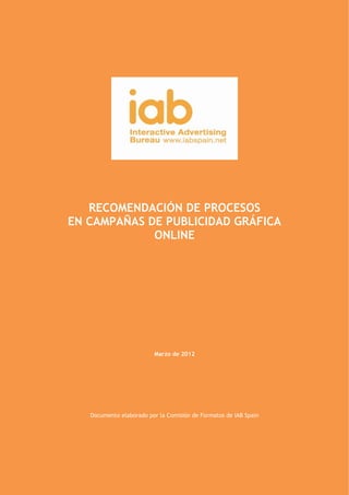  

 




           RECOMENDACIÓN DE PROCESOS
        EN CAMPAÑAS DE PUBLICIDAD GRÁFICA
                     ONLINE




                                        Marzo de 2012




                  Documento elaborado por la Comisión de Formatos de IAB Spain




Comisión de Formatos IAB Spain                                                   1 

 
 