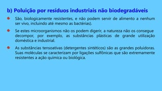 b) Poluição por resíduos industriais não biodegradáveis
São, biologicamente resistentes, e não podem servir de alimento a nenhum
ser vivo, incluindo até mesmo as bactérias).
Se estes microorganismos não os podem digerir, a natureza não os consegue
decompor, por exemplo, as substâncias plásticas de grande utilização
doméstica e industrial.
As substâncias tensoativas (detergentes sintéticos) são as grandes poluidoras.
Suas moléculas se caracterizam por ligações sulfônicas que são extremamente
resistentes a ação química ou biológica.
 