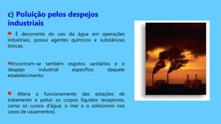 c) Poluição pelos despejos
industriais
É decorrente do uso da água em operações
industriais, possui agentes químicos e substâncias
tóxicas.
Encontram-se também esgotos sanitários e o
despejo industrial específico daquele
estabelecimento.
Altera o funcionamento das estações de
tratamento e poluir os corpos líquidos receptores,
como os cursos d’água, o mar e o solo(como nos
casos de vazamentos).
 