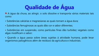 Qualidade de Água
A água da chuva, ao atingir, o solo dissolve e transporta vários materiais tais
como:
• Substâncias calcárias e magnesianas as quais tornam a água dura;
• Substâncias ferruginosas as quais dão cor e sabor diferentes;
• Substâncias em suspensão, como partículas finas dão turbidez; vegetais como
algas modificam o sabor;
• Quando a água passa sobre áreas sujeitas à atividade humana, pode levar
organismos patogênicos além de resíduos da agricultura e industriais.
 