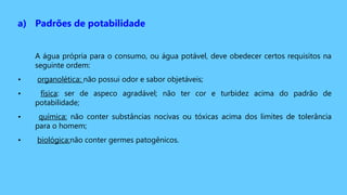 a) Padrões de potabilidade
A água própria para o consumo, ou água potável, deve obedecer certos requisitos na
seguinte ordem:
• organolética: não possui odor e sabor objetáveis;
• física: ser de aspeco agradável; não ter cor e turbidez acima do padrão de
potabilidade;
• química: não conter substâncias nocivas ou tóxicas acima dos limites de tolerância
para o homem;
• biológica:não conter germes patogênicos.
 