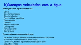 b)Doenças veiculadas com a água
Por ingestão de água contaminada:
. Cólera
. Disenteria amebiana
. Disenteria bacilar
. Febre tifóide e paratifóide
. Gastroenterite
. Giardise
. Hepatite infecciosa
. Leptospirose
. Paralisia infantil
. Salmonelose
Por contato com água contaminada:
. Escabiose (doença parasitária cutânea conhecida como Sarna)
. Tracoma (mais frequente nas zonas rurais)
. Verminoses, tendo a água como um estágio do ciclo
. Esquistossomose
 