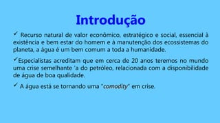 Introdução
 Recurso natural de valor econômico, estratégico e social, essencial à
existência e bem estar do homem e à manutenção dos ecossistemas do
planeta, a água é um bem comum a toda a humanidade.
Especialistas acreditam que em cerca de 20 anos teremos no mundo
uma crise semelhante ‘a do petróleo, relacionada com a disponibilidade
de água de boa qualidade.
 A água está se tornando uma “comodity
comodity” em crise.
 