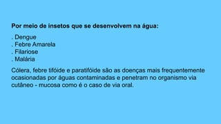 Por meio de insetos que se desenvolvem na água:
. Dengue
. Febre Amarela
. Filariose
. Malária
Cólera, febre tifóide e paratifóide são as doenças mais frequentemente
ocasionadas por águas contaminadas e penetram no organismo via
cutâneo - mucosa como é o caso de via oral.
 