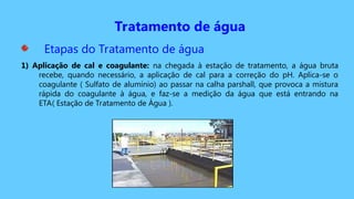 Tratamento de água
Etapas do Tratamento de água
1) Aplicação de cal e coagulante: na chegada à estação de tratamento, a água bruta
recebe, quando necessário, a aplicação de cal para a correção do pH. Aplica-se o
coagulante ( Sulfato de alumínio) ao passar na calha parshall, que provoca a mistura
rápida do coagulante à água, e faz-se a medição da água que está entrando na
ETA( Estação de Tratamento de Água ).
 
