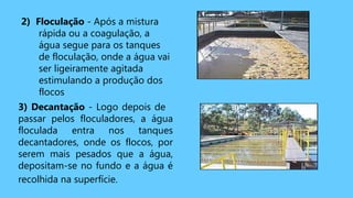 2) Floculação - Após a mistura
rápida ou a coagulação, a
água segue para os tanques
de floculação, onde a água vai
ser ligeiramente agitada
estimulando a produção dos
flocos
3) Decantação - Logo depois de
passar pelos floculadores, a água
floculada entra nos tanques
decantadores, onde os flocos, por
serem mais pesados que a água,
depositam-se no fundo e a água é
recolhida na superfície.
 