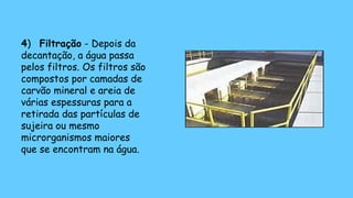 4) Filtração - Depois da
decantação, a água passa
pelos filtros. Os filtros são
compostos por camadas de
carvão mineral e areia de
várias espessuras para a
retirada das partículas de
sujeira ou mesmo
microrganismos maiores
que se encontram na água.
 