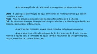 Após esta seqüência, são adicionados os seguintes produtos químicos:
Cloro - É usado para desinfecção da água eliminando os microrganismos que podem
prejudicar a saúde.
Flúor - Atua na prevenção das cáries dentárias na faixa etária de 0 a 14 anos.
Cal - Produto químico específico que funciona para eliminar a acidez da água devido aos
produtos adicionados anteriormente.
A partir destes processos a água estará tratada e própria para consumo.
A água, depois de utilizada pela população, torna-se esgoto. E este, em sua
maioria, é líquido pois é composto de águas servidas resultantes de lavagem de pisos,
roupas, utensílios de cozinha, banho, etc.
 