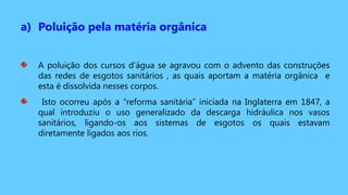 a) Poluição pela matéria orgânica
A poluição dos cursos d’água se agravou com o advento das construções
das redes de esgotos sanitários , as quais aportam a matéria orgânica e
esta é dissolvida nesses corpos.
Isto ocorreu após a “reforma sanitária” iniciada na Inglaterra em 1847, a
qual introduziu o uso generalizado da descarga hidráulica nos vasos
sanitários, ligando-os aos sistemas de esgotos os quais estavam
diretamente ligados aos rios.
 