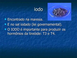 iodo Encontrado na maresia. E no sal iodado (lei governamental). O IODO é importante para produzir os hormônios da tireóide: T3 e T4. 