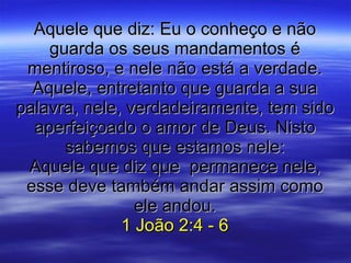 Aquele que diz: Eu o conheço e não guarda os seus mandamentos é mentiroso, e nele não está a verdade. Aquele, entretanto que guarda a sua palavra, nele, verdadeiramente, tem sido aperfeiçoado o amor de Deus. Nisto sabemos que estamos nele: Aquele que diz que  permanece nele, esse deve também andar assim como ele andou. 1 João 2:4 - 6 