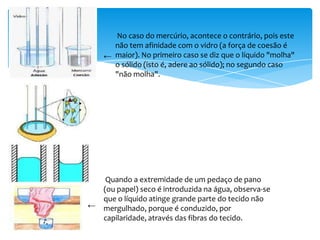 No caso do mercúrio, acontece o contrário, pois este
      não tem afinidade com o vidro (a força de coesão é
    ← maior). No primeiro caso se diz que o líquido "molha"
      o sólido (isto é, adere ao sólido); no segundo caso
      "não molha".




   Quando a extremidade de um pedaço de pano
  (ou papel) seco é introduzida na água, observa-se
  que o líquido atinge grande parte do tecido não
← mergulhado, porque é conduzido, por
  capilaridade, através das fibras do tecido.
 