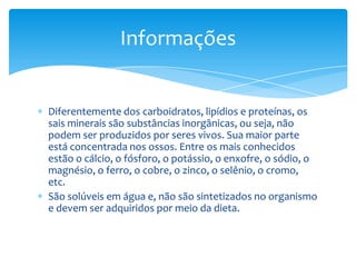 Informações


Diferentemente dos carboidratos, lipídios e proteínas, os
sais minerais são substâncias inorgânicas, ou seja, não
podem ser produzidos por seres vivos. Sua maior parte
está concentrada nos ossos. Entre os mais conhecidos
estão o cálcio, o fósforo, o potássio, o enxofre, o sódio, o
magnésio, o ferro, o cobre, o zinco, o selênio, o cromo,
etc.
São solúveis em água e, não são sintetizados no organismo
e devem ser adquiridos por meio da dieta.
 
