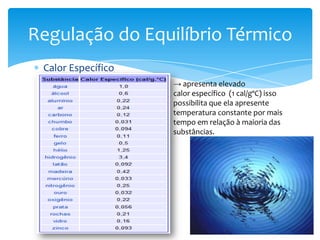 Regulação do Equilíbrio Térmico
 Calor Específico
                    → apresenta elevado
                    calor específico (1 cal/gºC) isso
                    possibilita que ela apresente
                    temperatura constante por mais
                    tempo em relação à maioria das
                    substâncias.
 