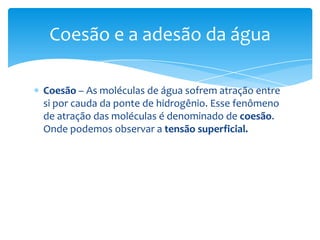 Coesão e a adesão da água

Coesão – As moléculas de água sofrem atração entre
si por cauda da ponte de hidrogênio. Esse fenômeno
de atração das moléculas é denominado de coesão.
Onde podemos observar a tensão superficial.
 