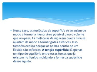 Nesse caso, as moléculas da superfície se arranjam de
modo a formar a menor área possível para o volume
que ocupam. As moléculas de água em queda livre se
ajuntam de modo a formar gotas esféricas. Isso
também explica porque as bolhas dentro de um
líquido são esféricas. A tenção superficial É apenas
um tipo de equilíbrio entre essas forças que já
existem no líquido moldando a forma da superfície
desse líquido.
 
