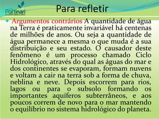  Argumentos contrários A quantidade de água
na Terra é praticamente invariável há centenas
de milhões de anos. Ou seja a quantidade de
água permanece a mesma o que muda é a sua
distribuição e seu estado. O causador deste
fenômeno é um processo chamado Ciclo
Hidrológico, através do qual as águas do mar e
dos continentes se evaporam, formam nuvens
e voltam a cair na terra sob a forma de chuva,
neblina e neve. Depois escorrem para rios,
lagos ou para o subsolo formando os
importantes aquíferos subterrâneos, e aos
poucos correm de novo para o mar mantendo
o equilíbrio no sistema hidrológico do planeta.
Para refletir
 