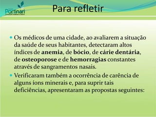 Para refletir
 Os médicos de uma cidade, ao avaliarem a situação
da saúde de seus habitantes, detectaram altos
índices de anemia, de bócio, de cárie dentária,
de osteoporose e de hemorragias constantes
através de sangramentos nasais.
 Verificaram também a ocorrência de carência de
alguns íons minerais e, para suprir tais
deficiências, apresentaram as propostas seguintes:
 