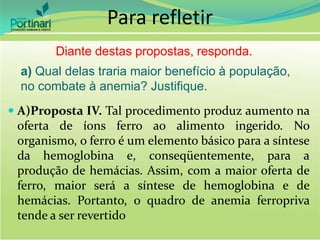  A)Proposta IV. Tal procedimento produz aumento na
oferta de íons ferro ao alimento ingerido. No
organismo, o ferro é um elemento básico para a síntese
da hemoglobina e, conseqüentemente, para a
produção de hemácias. Assim, com a maior oferta de
ferro, maior será a síntese de hemoglobina e de
hemácias. Portanto, o quadro de anemia ferropriva
tende a ser revertido
a) Qual delas traria maior benefício à população,
no combate à anemia? Justifique.
Diante destas propostas, responda.
Para refletir
 