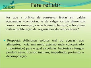 Por que a prática de conservar frutas em caldas
açucaradas (compotas) e de salgar certos alimentos,
como, por exemplo, carne bovina (charque) e bacalhau,
evita a proliferação de organismos decompositores?
 Resposta: Adicionar solutos (sal ou açúcar) aos
alimentos, cria um meio externo mais concentrado
(hipertônico) para o qual as células, bactérias e fungos
perdem água, ficando inativos, impedindo, portanto, a
decomposição.
Para refletir
 