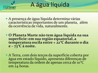A água líquida
 A presença de água líquida determina várias
características importantes de um planeta, além
da ocorrência de vida, naturalmente.
 O Planeta Marte não tem água líquida na sua
superfície: em sua região equatorial, a
temperatura oscila entre + 22°C durante o dia
e – 73°C à noite.
 A Terra, com dois terços da superfície coberta por
água em estado líquido, apresenta diferenças de
temperatura da ordem de apenas cerca de 10°C
em 24 horas.
 