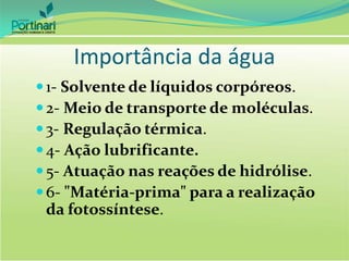 Importância da água
1- Solvente de líquidos corpóreos.
2- Meio de transporte de moléculas.
3- Regulação térmica.
4- Ação lubrificante.
5- Atuação nas reações de hidrólise.
6- "Matéria-prima" para a realização
da fotossíntese.
 