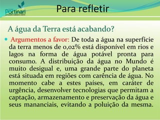  Argumentos a favor: De toda a água na superfície
da terra menos de 0,02% está disponível em rios e
lagos na forma de água potável pronta para
consumo. A distribuição da água no Mundo é
muito desigual e, uma grande parte do planeta
está situada em regiões com carência de água. No
momento cabe a estes países, em caráter de
urgência, desenvolver tecnologias que permitam a
captação, armazenamento e preservação da água e
seus mananciais, evitando a poluição da mesma.
Para refletir
A água da Terra está acabando?
 