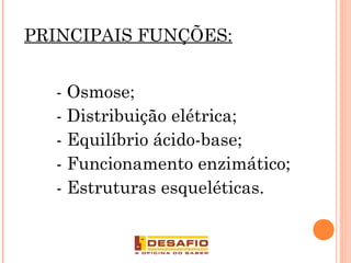 PRINCIPAIS FUNÇÕES:
- Osmose;
- Distribuição elétrica;
- Equilíbrio ácido-base;
- Funcionamento enzimático;
- Estruturas esqueléticas.
 