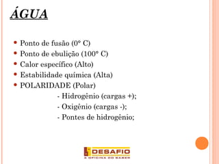 ÁGUA
 Ponto de fusão (0° C)
 Ponto de ebulição (100° C)
 Calor específico (Alto)
 Estabilidade química (Alta)
 POLARIDADE (Polar)
- Hidrogênio (cargas +);
- Oxigênio (cargas -);
- Pontes de hidrogênio;
4
 