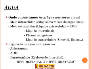 ÁGUA
 Onde encontramos esta água nos seres vivos?
- Meio intracelular (Citoplasma = 65% do organismo).
- Meio extracelular (Líquido extracelular = 35%).
- Líquido intersticial;
- Plasma sanguíneo;
- Líquido transcelular; (Sinovial, líquor...)
 Regulação de água no organismo.
- Aldosterona;
- ADH;
- Paratormônio (Reabsorção intestinal).
DESIDRATAÇÃO X HIPERIDRATAÇÃO
7
 