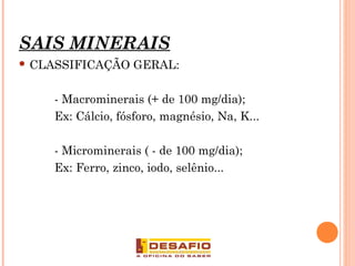 SAIS MINERAIS
 CLASSIFICAÇÃO GERAL:
- Macrominerais (+ de 100 mg/dia);
Ex: Cálcio, fósforo, magnésio, Na, K...
- Microminerais ( - de 100 mg/dia);
Ex: Ferro, zinco, iodo, selênio...
8
 