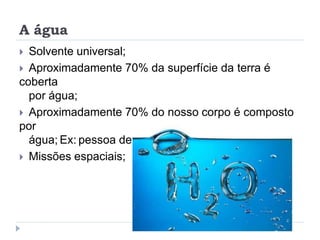 A água
 Solvente universal;
 Aproximadamente 70% da superfície da terra é
coberta
por água;
 Aproximadamente 70% do nosso corpo é composto
por
água; Ex: pessoa de 70 kg, 50 kg é água.
 Missões espaciais;
 