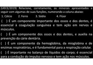 (UECE/2019) Relacione, corretamente, os minerais apresentados a
seguir com algumas de suas funções, numerando a coluna abaixo:
1. Cálcio 2. Ferro 3. Sódio 4. Flúor
( ) É um componente importante dos ossos e dos dentes, é
essencial à coagulação sanguínea e tem ação em nervos e
músculos.
( ) É um componente dos ossos e dos dentes, e auxilia na
prevenção da cárie dentária.
( ) É um componente da hemoglobina, da mioglobina e de
enzimas respiratórias, e é fundamental para a respiração celular.
( ) É importante no balanço de líquidos do corpo; é essencial
para a condução do impulso nervoso e tem ação nos músculos.
 